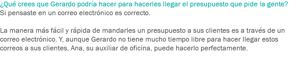 ¿Qué crees que Gerardo podría hacer para hacerles llegar el presupuesto que pide la gente? Si pensaste en un correo electrónico es correcto. La manera más fácil y rápida de mandarles un presupuesto a sus clientes es a través de un correo electrónico. Y, aunque Gerardo no tiene mucho tiempo libre para hacer llegar estos correos a sus clientes, Ana, su auxiliar de oficina, puede hacerlo perfectamente.
