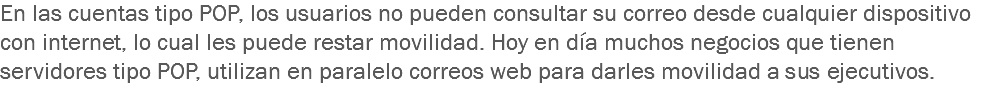 En las cuentas tipo POP, los usuarios no pueden consultar su correo desde cualquier dispositivo con internet, lo cual les puede restar movilidad. Hoy en día muchos negocios que tienen servidores tipo POP, utilizan en paralelo correos web para darles movilidad a sus ejecutivos.