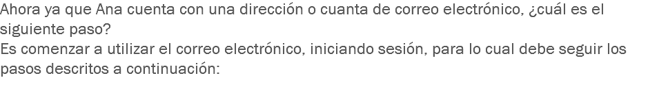 Ahora ya que Ana cuenta con una dirección o cuanta de correo electrónico, ¿cuál es el siguiente paso? Es comenzar a utilizar el correo electrónico, iniciando sesión, para lo cual debe seguir los pasos descritos a continuación:
