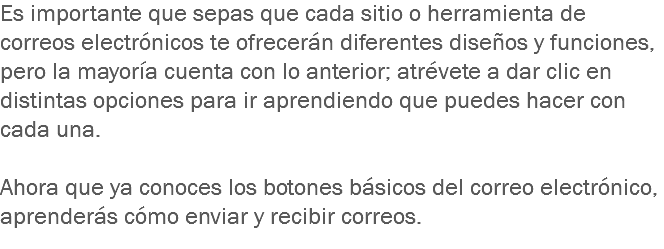 Es importante que sepas que cada sitio o herramienta de correos electrónicos te ofrecerán diferentes diseños y funciones, pero la mayoría cuenta con lo anterior; atrévete a dar clic en distintas opciones para ir aprendiendo que puedes hacer con cada una. Ahora que ya conoces los botones básicos del correo electrónico, aprenderás cómo enviar y recibir correos. 