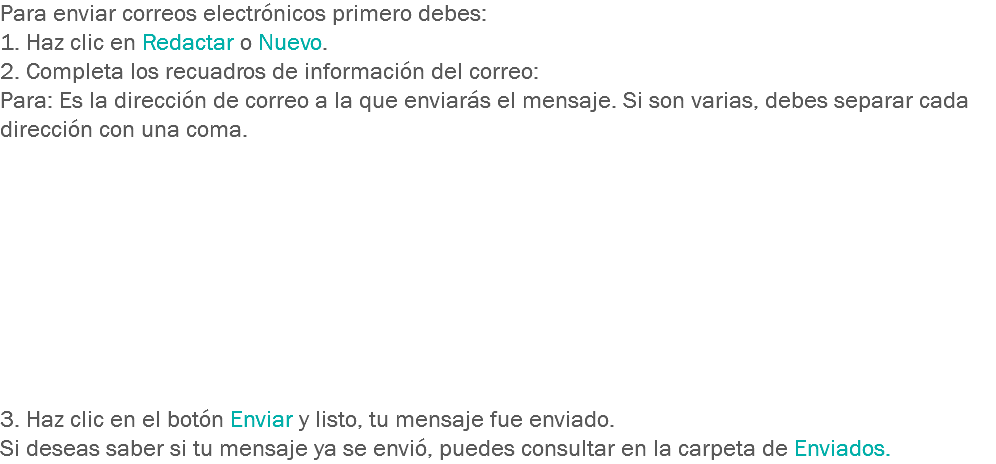 Para enviar correos electrónicos primero debes:
1. Haz clic en Redactar o Nuevo.
2. Completa los recuadros de información del correo:
Para: Es la dirección de correo a la que enviarás el mensaje. Si son varias, debes separar cada dirección con una coma. 3. Haz clic en el botón Enviar y listo, tu mensaje fue enviado.
Si deseas saber si tu mensaje ya se envió, puedes consultar en la carpeta de Enviados.