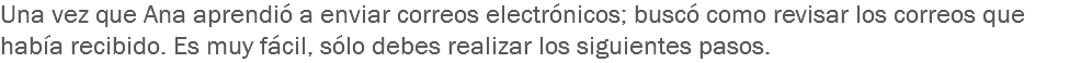 Una vez que Ana aprendió a enviar correos electrónicos; buscó como revisar los correos que había recibido. Es muy fácil, sólo debes realizar los siguientes pasos. 