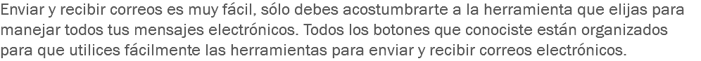 Enviar y recibir correos es muy fácil, sólo debes acostumbrarte a la herramienta que elijas para manejar todos tus mensajes electrónicos. Todos los botones que conociste están organizados para que utilices fácilmente las herramientas para enviar y recibir correos electrónicos.