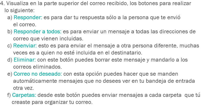 4. Visualiza en la parte superior del correo recibido, los botones para realizar lo siguiente:
a) Responder: es para dar tu respuesta sólo a la persona que te envió el correo.
b) Responder a todos: es para enviar un mensaje a todas las direcciones de correo que vienen incluidas.
c) Reenviar: esto es para enviar el mensaje a otra persona diferente, muchas veces es a quien no esté incluida en el destinatario.
d) Eliminar: con este botón puedes borrar este mensaje y mandarlo a los correos eliminados.
e) Correo no deseado: con esta opción puedes hacer que se manden automáticamente mensajes que no desees ver en tu bandeja de entrada otra vez.
f) Carpetas: desde este botón puedes enviar mensajes a cada carpeta que tú creaste para organizar tu correo.
