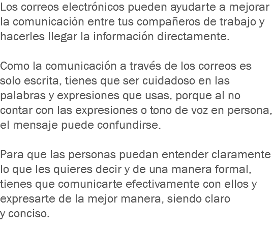 Los correos electrónicos pueden ayudarte a mejorar la comunicación entre tus compañeros de trabajo y hacerles llegar la información directamente. Como la comunicación a través de los correos es solo escrita, tienes que ser cuidadoso en las palabras y expresiones que usas, porque al no contar con las expresiones o tono de voz en persona, el mensaje puede confundirse. Para que las personas puedan entender claramente lo que les quieres decir y de una manera formal, tienes que comunicarte efectivamente con ellos y expresarte de la mejor manera, siendo claro y conciso.
