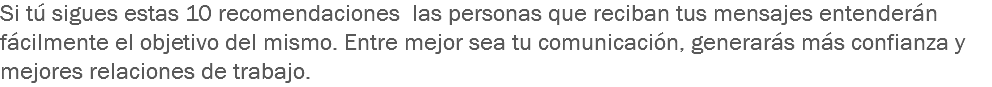 Si tú sigues estas 10 recomendaciones las personas que reciban tus mensajes entenderán fácilmente el objetivo del mismo. Entre mejor sea tu comunicación, generarás más confianza y mejores relaciones de trabajo.