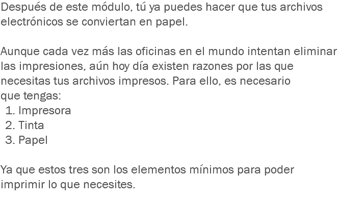 Después de este módulo, tú ya puedes hacer que tus archivos electrónicos se conviertan en papel. Aunque cada vez más las oficinas en el mundo intentan eliminar las impresiones, aún hoy día existen razones por las que necesitas tus archivos impresos. Para ello, es necesario que tengas: 1. Impresora 2. Tinta 3. Papel Ya que estos tres son los elementos mínimos para poder imprimir lo que necesites.
