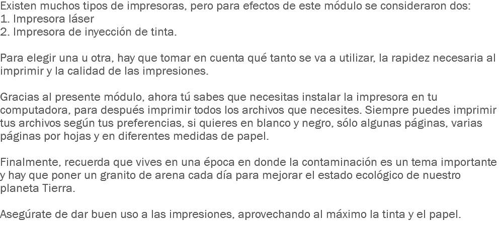 Existen muchos tipos de impresoras, pero para efectos de este módulo se consideraron dos: 1. Impresora láser 2. Impresora de inyección de tinta. Para elegir una u otra, hay que tomar en cuenta qué tanto se va a utilizar, la rapidez necesaria al imprimir y la calidad de las impresiones. Gracias al presente módulo, ahora tú sabes que necesitas instalar la impresora en tu computadora, para después imprimir todos los archivos que necesites. Siempre puedes imprimir tus archivos según tus preferencias, si quieres en blanco y negro, sólo algunas páginas, varias páginas por hojas y en diferentes medidas de papel. Finalmente, recuerda que vives en una época en donde la contaminación es un tema importante y hay que poner un granito de arena cada día para mejorar el estado ecológico de nuestro planeta Tierra. Asegúrate de dar buen uso a las impresiones, aprovechando al máximo la tinta y el papel.
