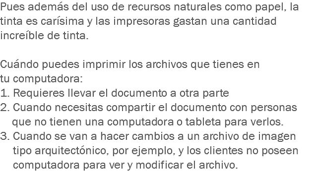 Pues además del uso de recursos naturales como papel, la tinta es carísima y las impresoras gastan una cantidad increíble de tinta. Cuándo puedes imprimir los archivos que tienes en tu computadora: 1. Requieres llevar el documento a otra parte
2. Cuando necesitas compartir el documento con personas que no tienen una computadora o tableta para verlos. 3. Cuando se van a hacer cambios a un archivo de imagen tipo arquitectónico, por ejemplo, y los clientes no poseen computadora para ver y modificar el archivo.
