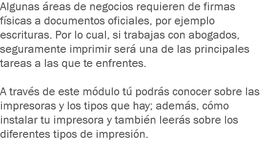 Algunas áreas de negocios requieren de firmas físicas a documentos oficiales, por ejemplo escrituras. Por lo cual, si trabajas con abogados, seguramente imprimir será una de las principales tareas a las que te enfrentes. A través de este módulo tú podrás conocer sobre las impresoras y los tipos que hay; además, cómo instalar tu impresora y también leerás sobre los diferentes tipos de impresión.
