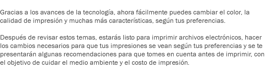 
Gracias a los avances de la tecnología, ahora fácilmente puedes cambiar el color, la calidad de impresión y muchas más características, según tus preferencias. Después de revisar estos temas, estarás listo para imprimir archivos electrónicos, hacer los cambios necesarios para que tus impresiones se vean según tus preferencias y se te presentarán algunas recomendaciones para que tomes en cuenta antes de imprimir, con el objetivo de cuidar el medio ambiente y el costo de impresión.
