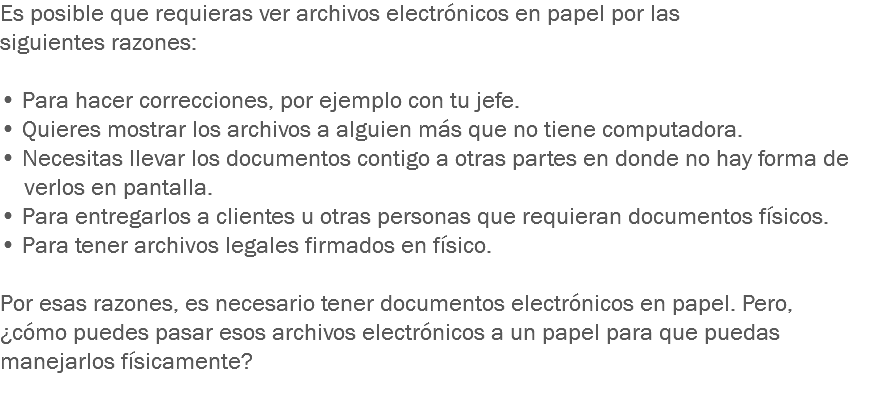 Es posible que requieras ver archivos electrónicos en papel por las siguientes razones: • Para hacer correcciones, por ejemplo con tu jefe.
• Quieres mostrar los archivos a alguien más que no tiene computadora.
• Necesitas llevar los documentos contigo a otras partes en donde no hay forma de verlos en pantalla.
• Para entregarlos a clientes u otras personas que requieran documentos físicos.
• Para tener archivos legales firmados en físico. Por esas razones, es necesario tener documentos electrónicos en papel. Pero, ¿cómo puedes pasar esos archivos electrónicos a un papel para que puedas manejarlos físicamente?
