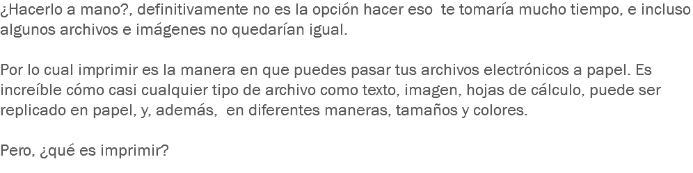 ¿Hacerlo a mano?, definitivamente no es la opción hacer eso te tomaría mucho tiempo, e incluso algunos archivos e imágenes no quedarían igual. Por lo cual imprimir es la manera en que puedes pasar tus archivos electrónicos a papel. Es increíble cómo casi cualquier tipo de archivo como texto, imagen, hojas de cálculo, puede ser replicado en papel, y, además, en diferentes maneras, tamaños y colores. Pero, ¿qué es imprimir?
