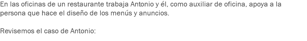 En las oficinas de un restaurante trabaja Antonio y él, como auxiliar de oficina, apoya a la persona que hace el diseño de los menús y anuncios. Revisemos el caso de Antonio: 