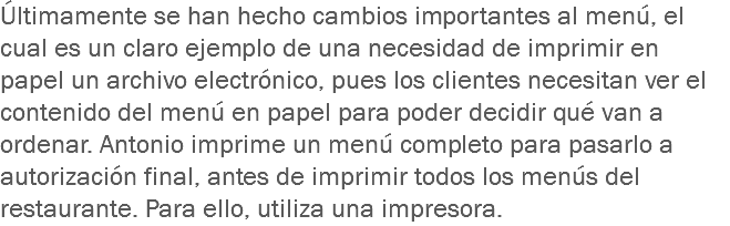 Últimamente se han hecho cambios importantes al menú, el cual es un claro ejemplo de una necesidad de imprimir en papel un archivo electrónico, pues los clientes necesitan ver el contenido del menú en papel para poder decidir qué van a ordenar. Antonio imprime un menú completo para pasarlo a autorización final, antes de imprimir todos los menús del restaurante. Para ello, utiliza una impresora.