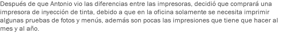 Después de que Antonio vio las diferencias entre las impresoras, decidió que comprará una impresora de inyección de tinta, debido a que en la oficina solamente se necesita imprimir algunas pruebas de fotos y menús, además son pocas las impresiones que tiene que hacer al mes y al año.