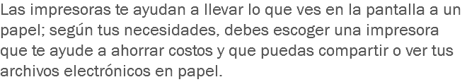 Las impresoras te ayudan a llevar lo que ves en la pantalla a un papel; según tus necesidades, debes escoger una impresora que te ayude a ahorrar costos y que puedas compartir o ver tus archivos electrónicos en papel.