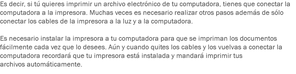 Es decir, si tú quieres imprimir un archivo electrónico de tu computadora, tienes que conectar la computadora a la impresora. Muchas veces es necesario realizar otros pasos además de sólo conectar los cables de la impresora a la luz y a la computadora. Es necesario instalar la impresora a tu computadora para que se impriman los documentos fácilmente cada vez que lo desees. Aún y cuando quites los cables y los vuelvas a conectar la computadora recordará que tu impresora está instalada y mandará imprimir tus archivos automáticamente.
