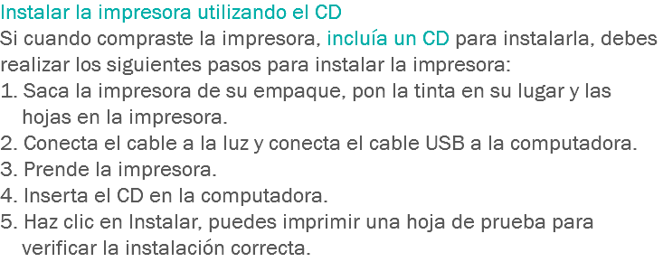 Instalar la impresora utilizando el CD
Si cuando compraste la impresora, incluía un CD para instalarla, debes realizar los siguientes pasos para instalar la impresora:
1. Saca la impresora de su empaque, pon la tinta en su lugar y las hojas en la impresora. 2. Conecta el cable a la luz y conecta el cable USB a la computadora. 3. Prende la impresora. 4. Inserta el CD en la computadora. 5. Haz clic en Instalar, puedes imprimir una hoja de prueba para verificar la instalación correcta.