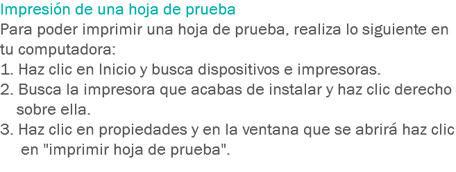 Impresión de una hoja de prueba Para poder imprimir una hoja de prueba, realiza lo siguiente en tu computadora:
1. Haz clic en Inicio y busca dispositivos e impresoras.
2. Busca la impresora que acabas de instalar y haz clic derecho sobre ella.
3. Haz clic en propiedades y en la ventana que se abrirá haz clic en "imprimir hoja de prueba".
