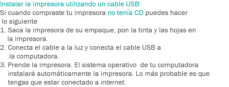 Instalar la impresora utilizando un cable USB Si cuando compraste tu impresora no tenía CD puedes hacer lo siguiente
1. Saca la impresora de su empaque, pon la tinta y las hojas en la impresora. 2. Conecta el cable a la luz y conecta el cable USB a la computadora. 3. Prende la impresora. El sistema operativo de tu computadora instalará automáticamente la impresora. Lo más probable es que tengas que estar conectado a internet.