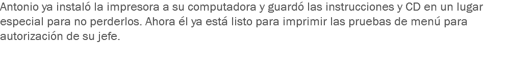 Antonio ya instaló la impresora a su computadora y guardó las instrucciones y CD en un lugar especial para no perderlos. Ahora él ya está listo para imprimir las pruebas de menú para autorización de su jefe.  
