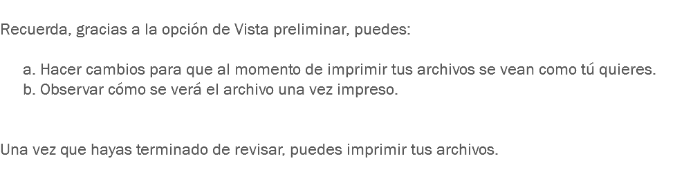 
Recuerda, gracias a la opción de Vista preliminar, puedes: a. Hacer cambios para que al momento de imprimir tus archivos se vean como tú quieres.
b. Observar cómo se verá el archivo una vez impreso. Una vez que hayas terminado de revisar, puedes imprimir tus archivos.
