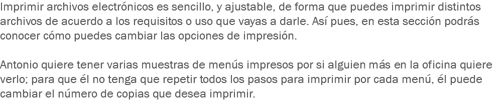 Imprimir archivos electrónicos es sencillo, y ajustable, de forma que puedes imprimir distintos archivos de acuerdo a los requisitos o uso que vayas a darle. Así pues, en esta sección podrás conocer cómo puedes cambiar las opciones de impresión. Antonio quiere tener varias muestras de menús impresos por si alguien más en la oficina quiere verlo; para que él no tenga que repetir todos los pasos para imprimir por cada menú, él puede cambiar el número de copias que desea imprimir.
