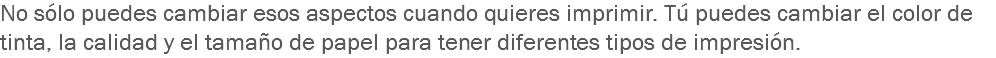 No sólo puedes cambiar esos aspectos cuando quieres imprimir. Tú puedes cambiar el color de tinta, la calidad y el tamaño de papel para tener diferentes tipos de impresión. 