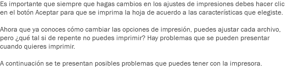 Es importante que siempre que hagas cambios en los ajustes de impresiones debes hacer clic en el botón Aceptar para que se imprima la hoja de acuerdo a las características que elegiste. Ahora que ya conoces cómo cambiar las opciones de impresión, puedes ajustar cada archivo, pero ¿qué tal si de repente no puedes imprimir? Hay problemas que se pueden presentar cuando quieres imprimir. A continuación se te presentan posibles problemas que puedes tener con la impresora. 