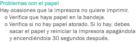 Problemas con el papel Hay ocasiones que la impresora no quiere imprimir.
o Verifica que haya papel en la bandeja.
o Verifica si no hay papel atorado. Si lo hay, debes sacar el papel y reiniciar la impresora apagándola y encendiéndola 30 segundos después.