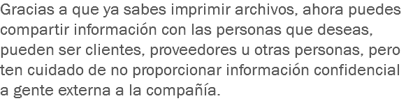 Gracias a que ya sabes imprimir archivos, ahora puedes compartir información con las personas que deseas, pueden ser clientes, proveedores u otras personas, pero ten cuidado de no proporcionar información confidencial a gente externa a la compañía.