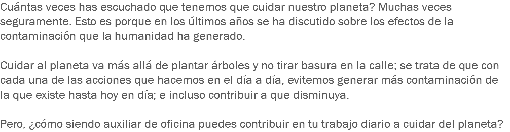 Cuántas veces has escuchado que tenemos que cuidar nuestro planeta? Muchas veces seguramente. Esto es porque en los últimos años se ha discutido sobre los efectos de la contaminación que la humanidad ha generado. Cuidar al planeta va más allá de plantar árboles y no tirar basura en la calle; se trata de que con cada una de las acciones que hacemos en el día a día, evitemos generar más contaminación de la que existe hasta hoy en día; e incluso contribuir a que disminuya. Pero, ¿cómo siendo auxiliar de oficina puedes contribuir en tu trabajo diario a cuidar del planeta?