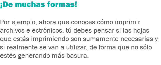 ¡De muchas formas! Por ejemplo, ahora que conoces cómo imprimir archivos electrónicos, tú debes pensar si las hojas que estás imprimiendo son sumamente necesarias y si realmente se van a utilizar, de forma que no sólo estés generando más basura.
