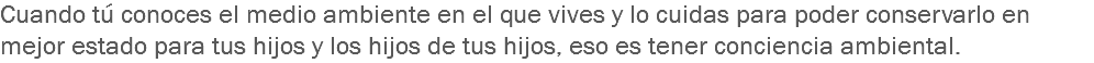 Cuando tú conoces el medio ambiente en el que vives y lo cuidas para poder conservarlo en mejor estado para tus hijos y los hijos de tus hijos, eso es tener conciencia ambiental.