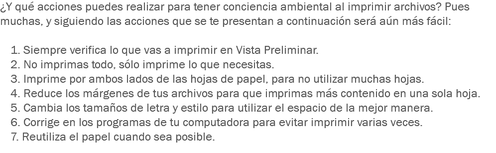 ¿Y qué acciones puedes realizar para tener conciencia ambiental al imprimir archivos? Pues muchas, y siguiendo las acciones que se te presentan a continuación será aún más fácil: 1. Siempre verifica lo que vas a imprimir en Vista Preliminar.
2. No imprimas todo, sólo imprime lo que necesitas.
3. Imprime por ambos lados de las hojas de papel, para no utilizar muchas hojas.
4. Reduce los márgenes de tus archivos para que imprimas más contenido en una sola hoja.
5. Cambia los tamaños de letra y estilo para utilizar el espacio de la mejor manera.
6. Corrige en los programas de tu computadora para evitar imprimir varias veces.
7. Reutiliza el papel cuando sea posible.
