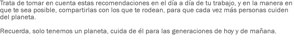 Trata de tomar en cuenta estas recomendaciones en el día a día de tu trabajo, y en la manera en que te sea posible, compartirlas con los que te rodean, para que cada vez más personas cuiden del planeta. Recuerda, solo tenemos un planeta, cuida de él para las generaciones de hoy y de mañana.
