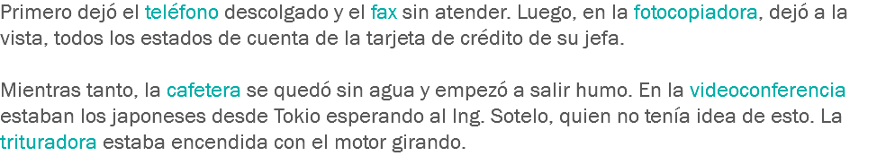 Primero dejó el teléfono descolgado y el fax sin atender. Luego, en la fotocopiadora, dejó a la vista, todos los estados de cuenta de la tarjeta de crédito de su jefa. Mientras tanto, la cafetera se quedó sin agua y empezó a salir humo. En la videoconferencia estaban los japoneses desde Tokio esperando al Ing. Sotelo, quien no tenía idea de esto. La trituradora estaba encendida con el motor girando.