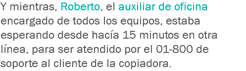 Y mientras, Roberto, el auxiliar de oficina encargado de todos los equipos, estaba esperando desde hacía 15 minutos en otra línea, para ser atendido por el 01-800 de soporte al cliente de la copiadora.