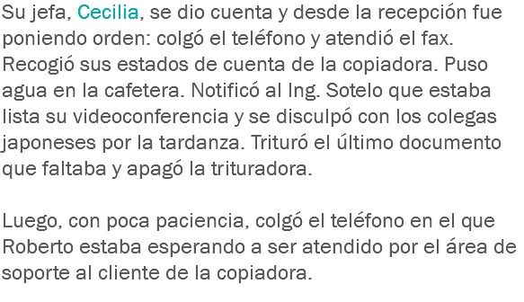 Su jefa, Cecilia, se dio cuenta y desde la recepción fue poniendo orden: colgó el teléfono y atendió el fax. Recogió sus estados de cuenta de la copiadora. Puso agua en la cafetera. Notificó al Ing. Sotelo que estaba lista su videoconferencia y se disculpó con los colegas japoneses por la tardanza. Trituró el último documento que faltaba y apagó la trituradora. Luego, con poca paciencia, colgó el teléfono en el que Roberto estaba esperando a ser atendido por el área de soporte al cliente de la copiadora.
