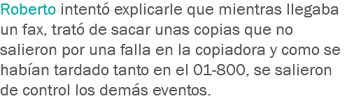 Roberto intentó explicarle que mientras llegaba un fax, trató de sacar unas copias que no salieron por una falla en la copiadora y como se habían tardado tanto en el 01-800, se salieron de control los demás eventos.