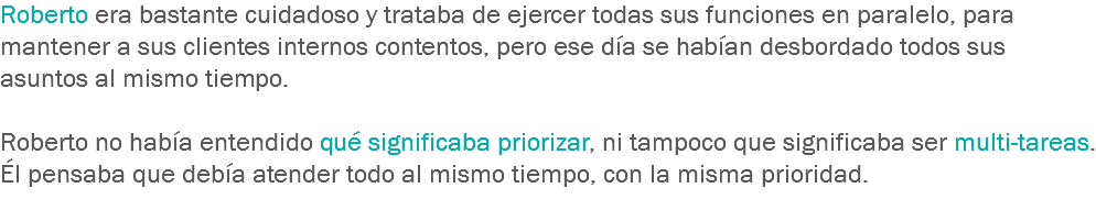 Roberto era bastante cuidadoso y trataba de ejercer todas sus funciones en paralelo, para mantener a sus clientes internos contentos, pero ese día se habían desbordado todos sus asuntos al mismo tiempo. Roberto no había entendido qué significaba priorizar, ni tampoco que significaba ser multi-tareas. Él pensaba que debía atender todo al mismo tiempo, con la misma prioridad.
