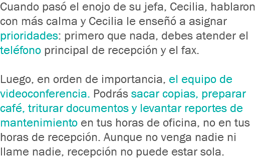 Cuando pasó el enojo de su jefa, Cecilia, hablaron con más calma y Cecilia le enseñó a asignar prioridades: primero que nada, debes atender el teléfono principal de recepción y el fax. Luego, en orden de importancia, el equipo de videoconferencia. Podrás sacar copias, preparar café, triturar documentos y levantar reportes de mantenimiento en tus horas de oficina, no en tus horas de recepción. Aunque no venga nadie ni llame nadie, recepción no puede estar sola.
