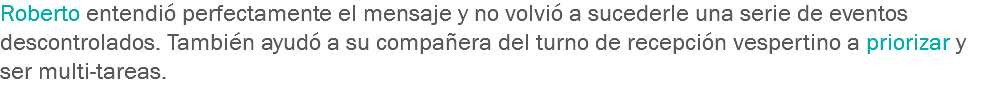 Roberto entendió perfectamente el mensaje y no volvió a sucederle una serie de eventos descontrolados. También ayudó a su compañera del turno de recepción vespertino a priorizar y ser multi-tareas.