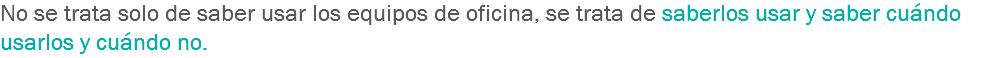 No se trata solo de saber usar los equipos de oficina, se trata de saberlos usar y saber cuándo usarlos y cuándo no. 