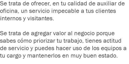 Se trata de ofrecer, en tu calidad de auxiliar de oficina, un servicio impecable a tus clientes internos y visitantes. Se trata de agregar valor al negocio porque sabes cómo priorizar tu trabajo, tienes actitud de servicio y puedes hacer uso de los equipos a tu cargo y mantenerlos en muy buen estado.
