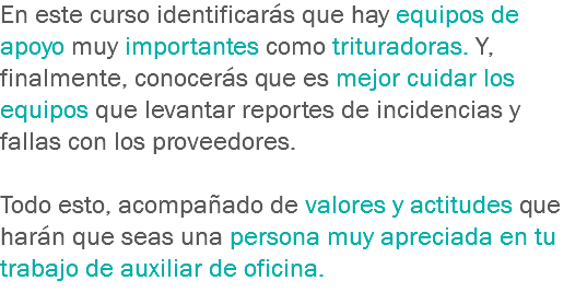 En este curso identificarás que hay equipos de apoyo muy importantes como trituradoras. Y, finalmente, conocerás que es mejor cuidar los equipos que levantar reportes de incidencias y fallas con los proveedores. Todo esto, acompañado de valores y actitudes que harán que seas una persona muy apreciada en tu trabajo de auxiliar de oficina.
