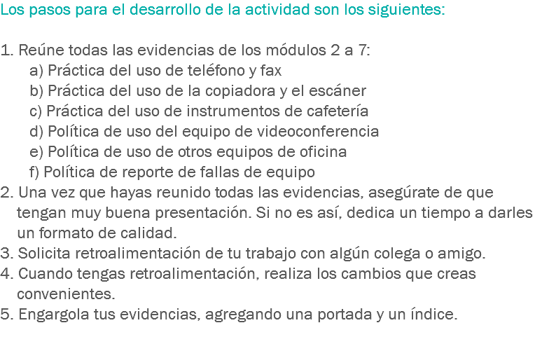 Los pasos para el desarrollo de la actividad son los siguientes: 1. Reúne todas las evidencias de los módulos 2 a 7: a) Práctica del uso de teléfono y fax b) Práctica del uso de la copiadora y el escáner c) Práctica del uso de instrumentos de cafetería d) Política de uso del equipo de videoconferencia e) Política de uso de otros equipos de oficina f) Política de reporte de fallas de equipo
2. Una vez que hayas reunido todas las evidencias, asegúrate de que tengan muy buena presentación. Si no es así, dedica un tiempo a darles un formato de calidad.
3. Solicita retroalimentación de tu trabajo con algún colega o amigo.
4. Cuando tengas retroalimentación, realiza los cambios que creas convenientes.
5. Engargola tus evidencias, agregando una portada y un índice.
