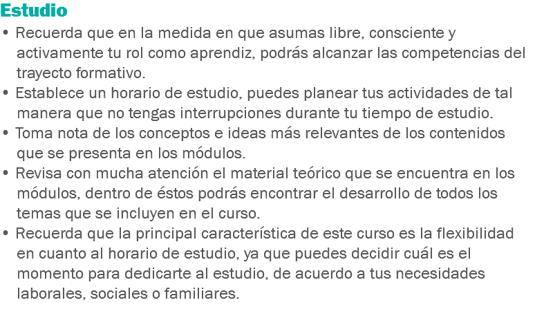 Estudio • Recuerda que en la medida en que asumas libre, consciente y activamente tu rol como aprendiz, podrás alcanzar las competencias del trayecto formativo. • Establece un horario de estudio, puedes planear tus actividades de tal manera que no tengas interrupciones durante tu tiempo de estudio. • Toma nota de los conceptos e ideas más relevantes de los contenidos que se presenta en los módulos. • Revisa con mucha atención el material teórico que se encuentra en los módulos, dentro de éstos podrás encontrar el desarrollo de todos los temas que se incluyen en el curso.
• Recuerda que la principal característica de este curso es la flexibilidad en cuanto al horario de estudio, ya que puedes decidir cuál es el momento para dedicarte al estudio, de acuerdo a tus necesidades laborales, sociales o familiares.
