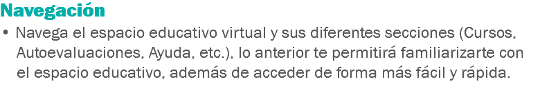 Navegación • Navega el espacio educativo virtual y sus diferentes secciones (Cursos, Autoevaluaciones, Ayuda, etc.), lo anterior te permitirá familiarizarte con el espacio educativo, además de acceder de forma más fácil y rápida. 